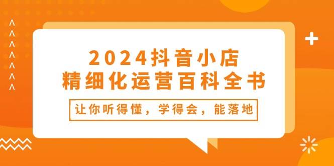 2024抖音小店-精细化运营百科全书：让你听得懂，学得会，能落地（34节课）-智领未来创业网