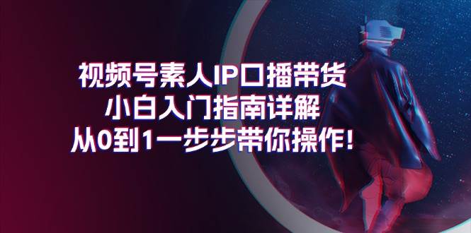 视频号素人IP口播带货小白入门指南详解，从0到1一步步带你操作!-智领未来创业网