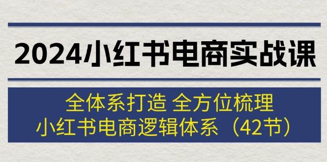 2024小红书电商实战课：全体系打造 全方位梳理 小红书电商逻辑体系 (42节)-智领未来创业网