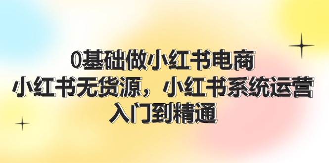 0基础做小红书电商，小红书无货源，小红书系统运营，入门到精通 (70节)-智领未来创业网