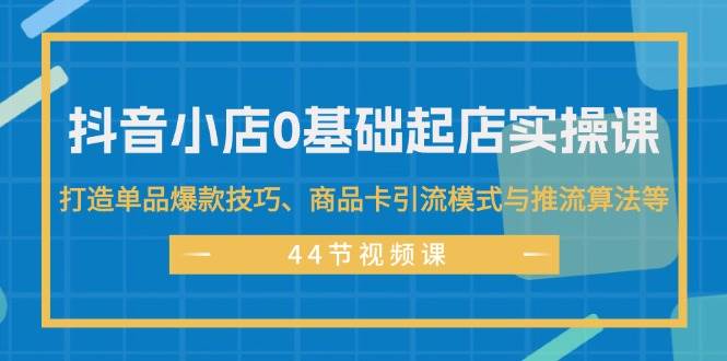 抖音小店0基础起店实操课，打造单品爆款技巧、商品卡引流模式与推流算法等-智领未来创业网