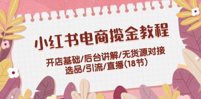 小红书电商揽金教程：开店基础/后台讲解/无货源对接/选品/引流/直播(18节)-智领未来创业网