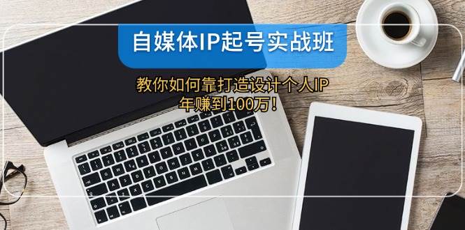 自媒体IP-起号实战班：教你如何靠打造设计个人IP，年赚到100万！-智领未来创业网