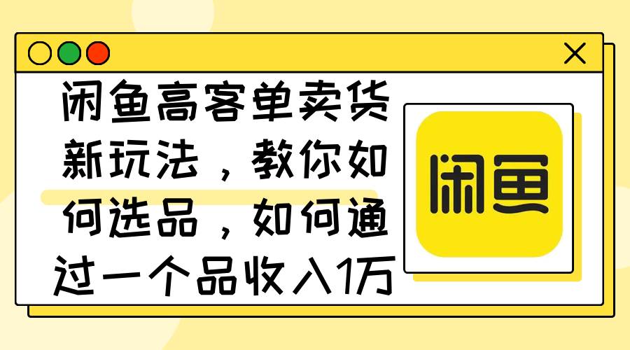 闲鱼高客单卖货新玩法，教你如何选品，如何通过一个品收入1万+-智领未来创业网