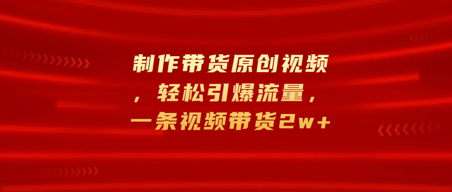 制作带货原创视频，轻松引爆流量，一条视频带货2w+-智领未来创业网